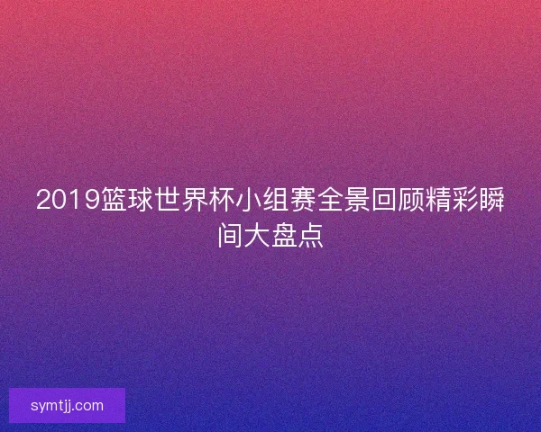 2019篮球世界杯小组赛全景回顾精彩瞬间大盘点