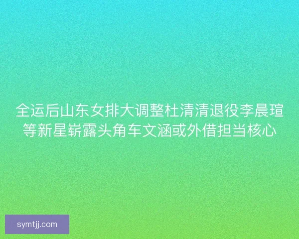 全运后山东女排大调整杜清清退役李晨瑄等新星崭露头角车文涵或外借担当核心