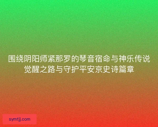 围绕阴阳师紧那罗的琴音宿命与神乐传说觉醒之路与守护平安京史诗篇章