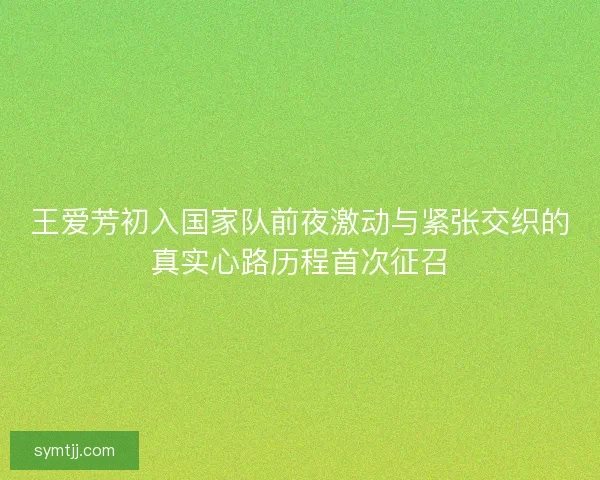 王爱芳初入国家队前夜激动与紧张交织的真实心路历程首次征召