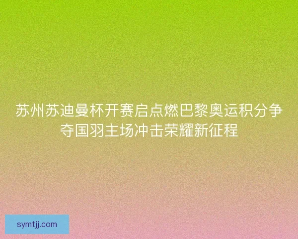 苏州苏迪曼杯开赛启点燃巴黎奥运积分争夺国羽主场冲击荣耀新征程