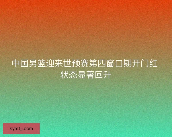 中国男篮迎来世预赛第四窗口期开门红 状态显著回升