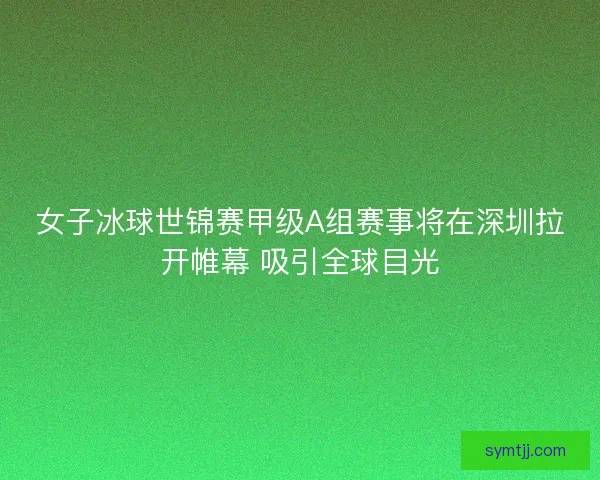 女子冰球世锦赛甲级A组赛事将在深圳拉开帷幕 吸引全球目光