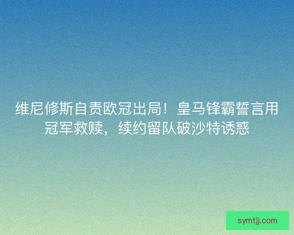 维尼修斯自责欧冠出局！皇马锋霸誓言用冠军救赎，续约留队破沙特诱惑