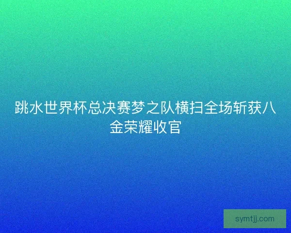 跳水世界杯总决赛梦之队横扫全场斩获八金荣耀收官