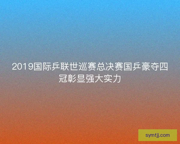 2019国际乒联世巡赛总决赛国乒豪夺四冠彰显强大实力