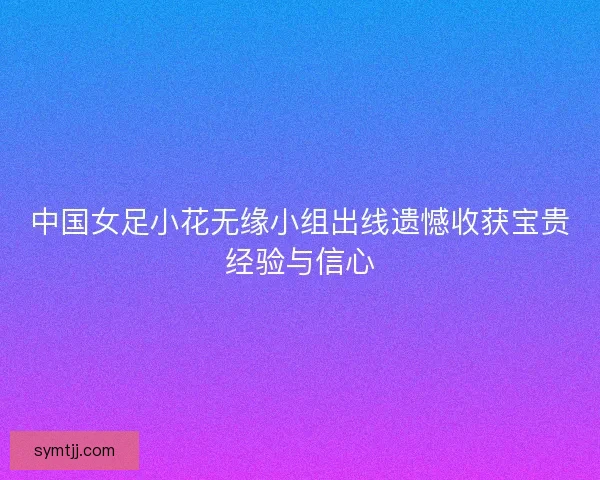 中国女足小花无缘小组出线遗憾收获宝贵经验与信心