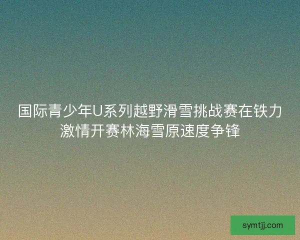 国际青少年U系列越野滑雪挑战赛在铁力激情开赛林海雪原速度争锋