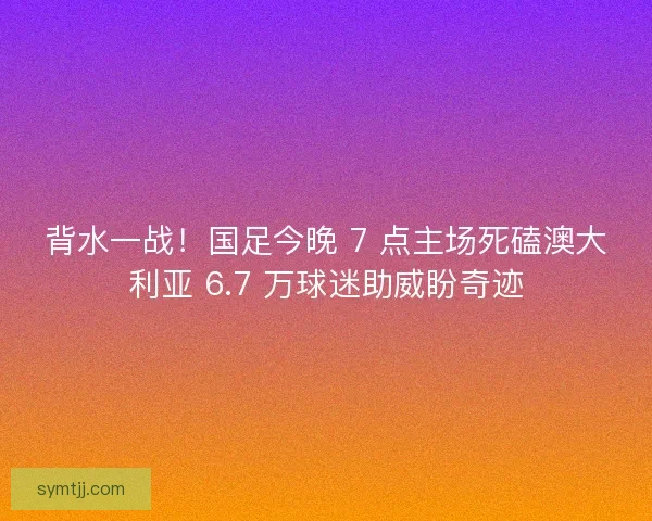 背水一战！国足今晚 7 点主场死磕澳大利亚 6.7 万球迷助威盼奇迹