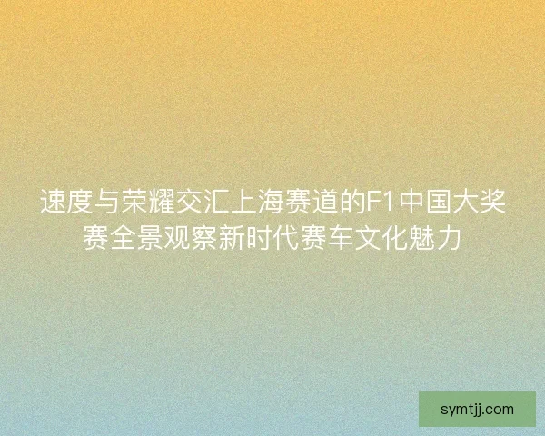 速度与荣耀交汇上海赛道的F1中国大奖赛全景观察新时代赛车文化魅力