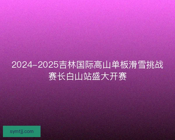 2024-2025吉林国际高山单板滑雪挑战赛长白山站盛大开赛