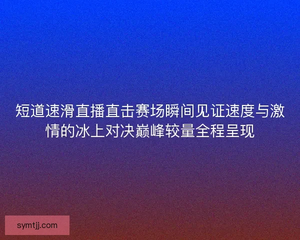 短道速滑直播直击赛场瞬间见证速度与激情的冰上对决巅峰较量全程呈现