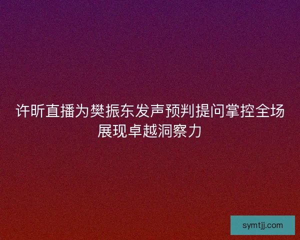 许昕直播为樊振东发声预判提问掌控全场展现卓越洞察力