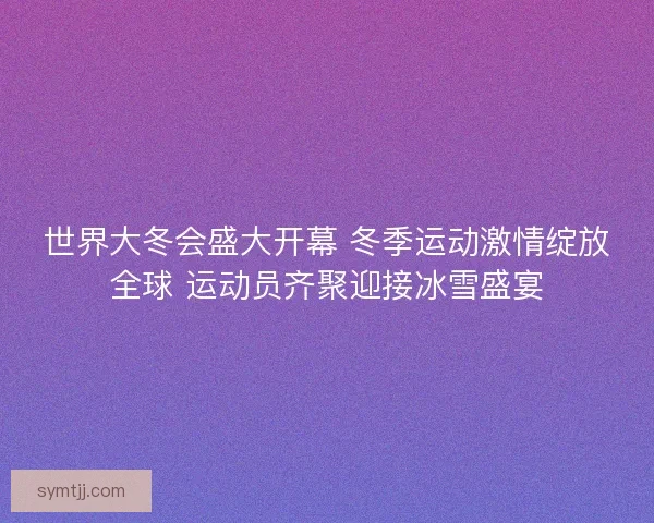 世界大冬会盛大开幕 冬季运动激情绽放全球 运动员齐聚迎接冰雪盛宴