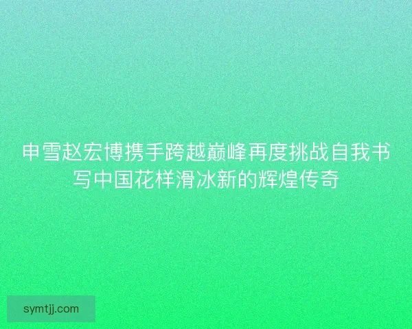 申雪赵宏博携手跨越巅峰再度挑战自我书写中国花样滑冰新的辉煌传奇