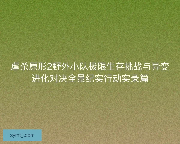 虐杀原形2野外小队极限生存挑战与异变进化对决全景纪实行动实录篇
