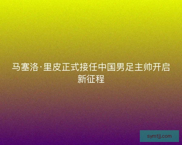 马塞洛·里皮正式接任中国男足主帅开启新征程 马塞洛·里皮正式接任中国男足主帅开启新征程