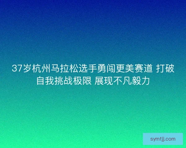 37岁杭州马拉松选手勇闯更美赛道 打破自我挑战极限 展现不凡毅力