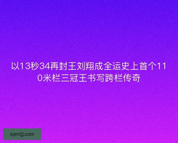 以13秒34再封王刘翔成全运史上首个110米栏三冠王书写跨栏传奇