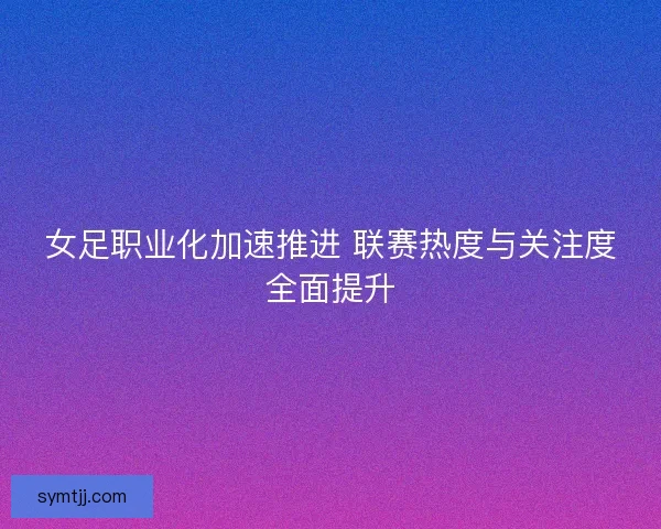 女足职业化加速推进 联赛热度与关注度全面提升 女足职业化加速推进 联赛热度与关注度全面提升