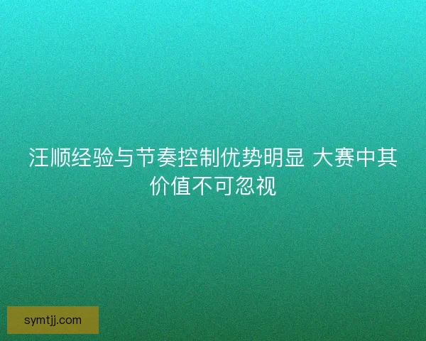 汪顺经验与节奏控制优势明显 大赛中其价值不可忽视
