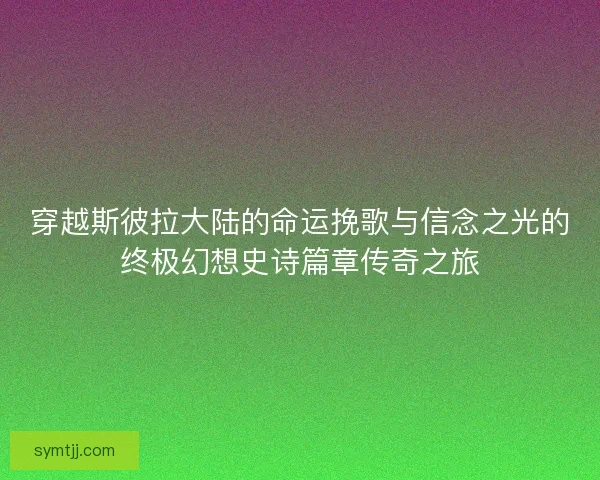 穿越斯彼拉大陆的命运挽歌与信念之光的终极幻想史诗篇章传奇之旅
