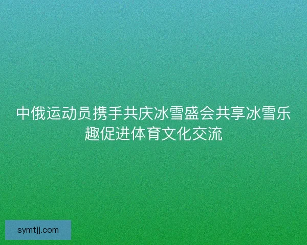 中俄运动员携手共庆冰雪盛会共享冰雪乐趣促进体育文化交流 中俄运动员携手共庆冰雪盛会共享冰雪乐趣促进体育文化交流