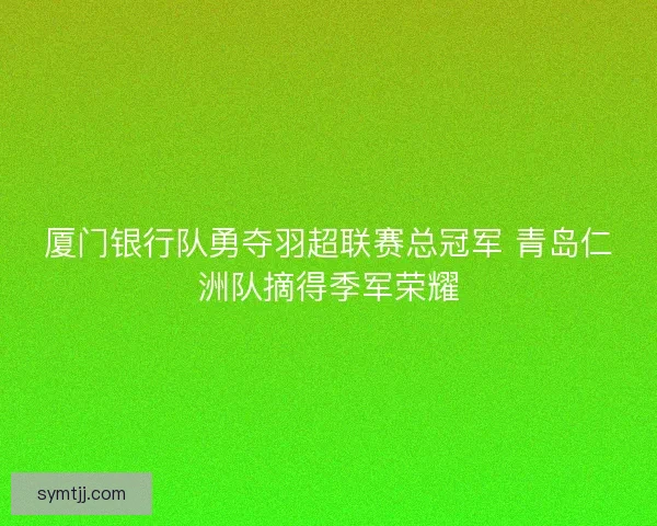 厦门银行队勇夺羽超联赛总冠军 青岛仁洲队摘得季军荣耀 厦门银行队勇夺羽超联赛总冠军 青岛仁洲队摘得季军荣耀