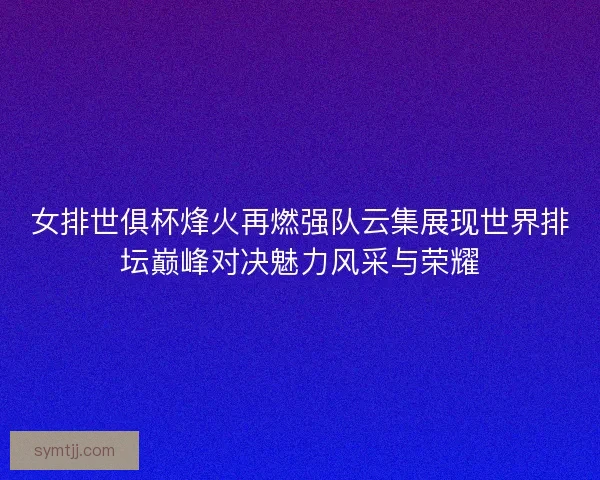女排世俱杯烽火再燃强队云集展现世界排坛巅峰对决魅力风采与荣耀
