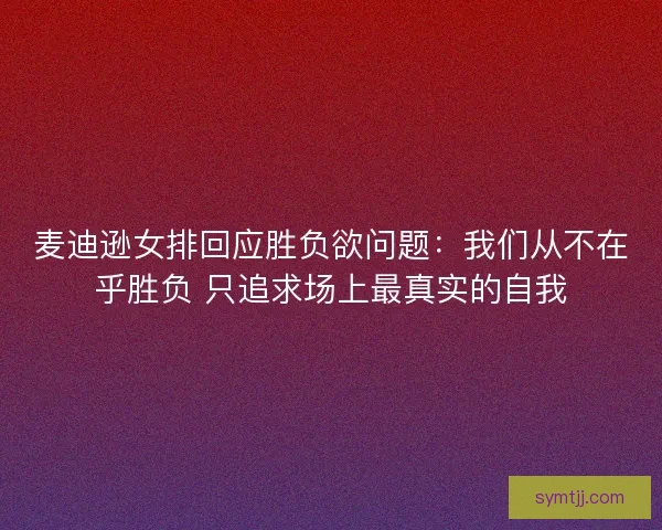 麦迪逊女排回应胜负欲问题：我们从不在乎胜负 只追求场上最真实的自我