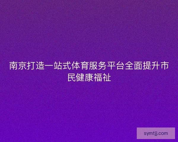 南京打造一站式体育服务平台全面提升市民健康福祉
