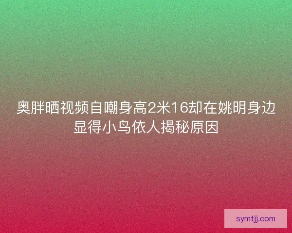 奥胖晒视频自嘲身高2米16却在姚明身边显得小鸟依人揭秘原因