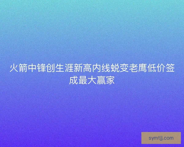 火箭中锋创生涯新高内线蜕变老鹰低价签成最大赢家 火箭中锋创生涯新高内线蜕变老鹰低价签成最大赢家