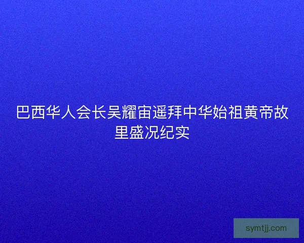 巴西华人会长吴耀宙遥拜中华始祖黄帝故里盛况纪实 巴西华人会长吴耀宙遥拜中华始祖黄帝故里盛况纪实